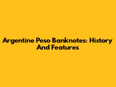 Argentine Peso Banknotes: History And Features