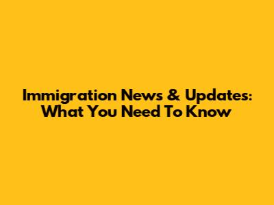 Immigration News & Updates: What You Need To Know